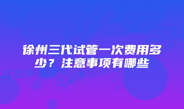 徐州三代试管一次费用多少？注意事项有哪些