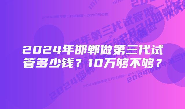 2024年邯郸做第三代试管多少钱？10万够不够？