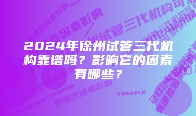 2024年徐州试管三代机构靠谱吗？影响它的因素有哪些？