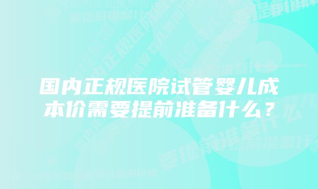 国内正规医院试管婴儿成本价需要提前准备什么？