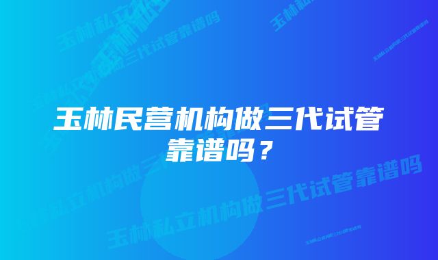 玉林民营机构做三代试管靠谱吗？