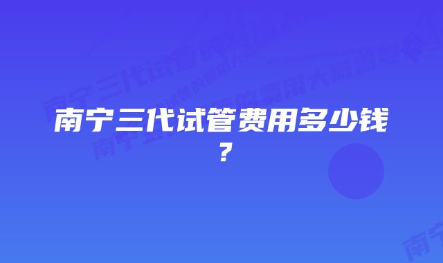 南宁三代试管费用多少钱？