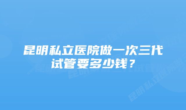 昆明私立医院做一次三代试管要多少钱？