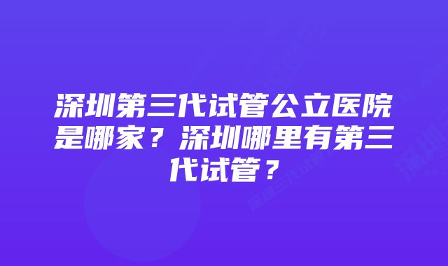 深圳第三代试管公立医院是哪家？深圳哪里有第三代试管？