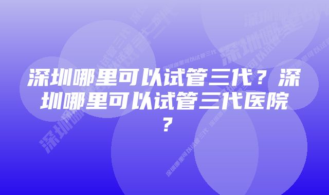 深圳哪里可以试管三代？深圳哪里可以试管三代医院？