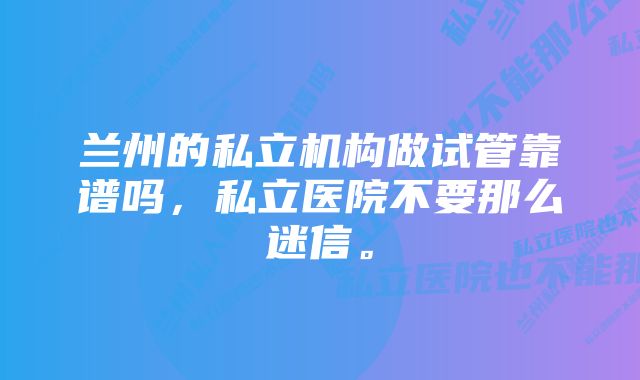 兰州的私立机构做试管靠谱吗，私立医院不要那么迷信。