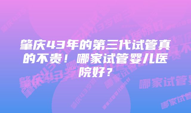 肇庆43年的第三代试管真的不贵！哪家试管婴儿医院好？