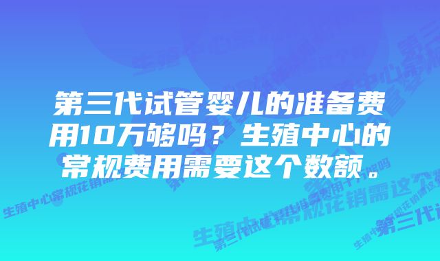 第三代试管婴儿的准备费用10万够吗？生殖中心的常规费用需要这个数额。