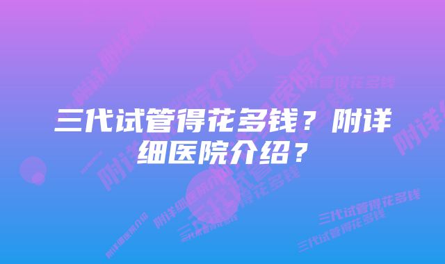 三代试管得花多钱？附详细医院介绍？