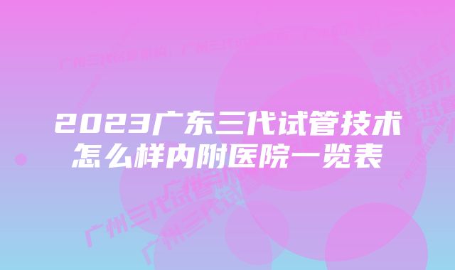 2023广东三代试管技术怎么样内附医院一览表