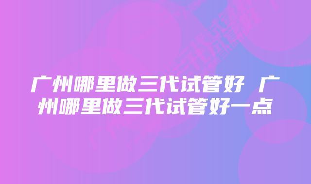 广州哪里做三代试管好 广州哪里做三代试管好一点