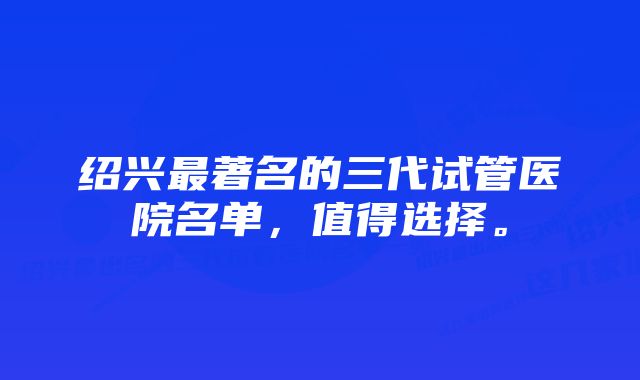 绍兴最著名的三代试管医院名单，值得选择。