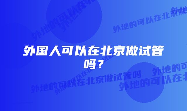 外国人可以在北京做试管吗？