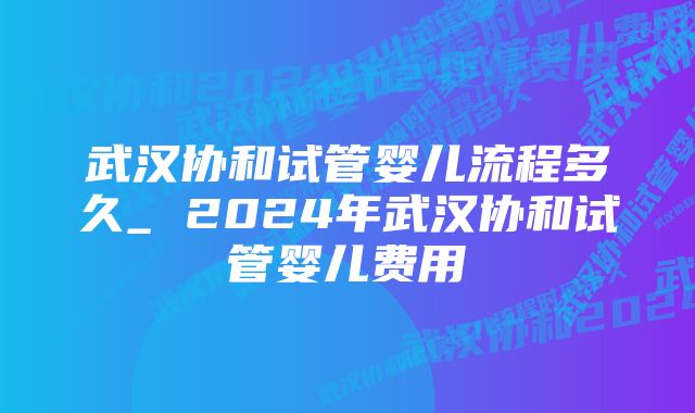 武汉协和试管婴儿流程多久_ 2024年武汉协和试管婴儿费用