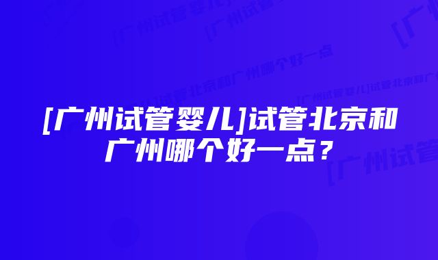 [广州试管婴儿]试管北京和广州哪个好一点？