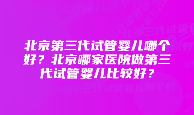 北京第三代试管婴儿哪个好？北京哪家医院做第三代试管婴儿比较好？