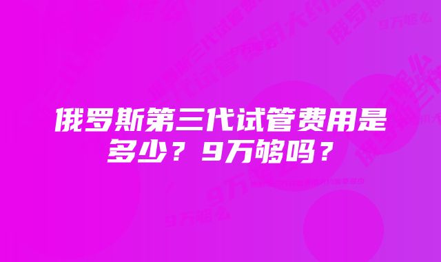 俄罗斯第三代试管费用是多少？9万够吗？