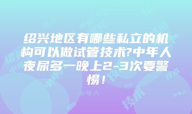 绍兴地区有哪些私立的机构可以做试管技术?中年人夜尿多一晚上2-3次要警惕！