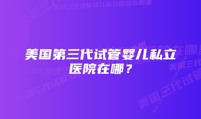 美国第三代试管婴儿私立医院在哪？