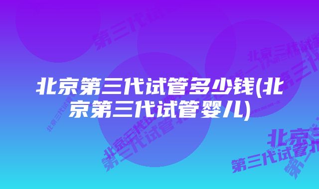 北京第三代试管多少钱(北京第三代试管婴儿)