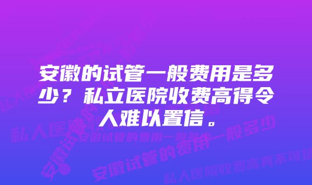 安徽的试管一般费用是多少？私立医院收费高得令人难以置信。