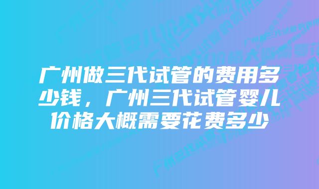 广州做三代试管的费用多少钱，广州三代试管婴儿价格大概需要花费多少