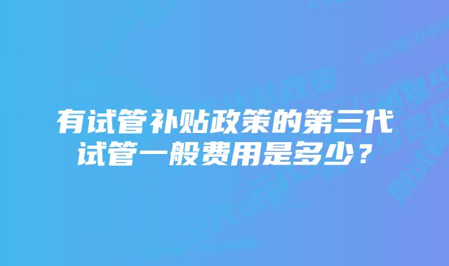 有试管补贴政策的第三代试管一般费用是多少？