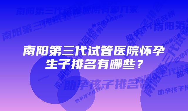 南阳第三代试管医院怀孕生子排名有哪些？