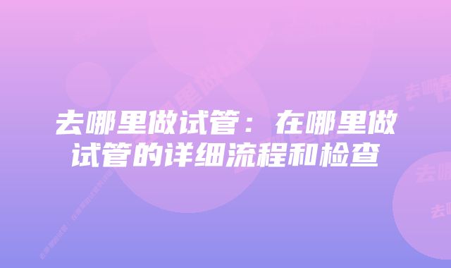 去哪里做试管：在哪里做试管的详细流程和检查