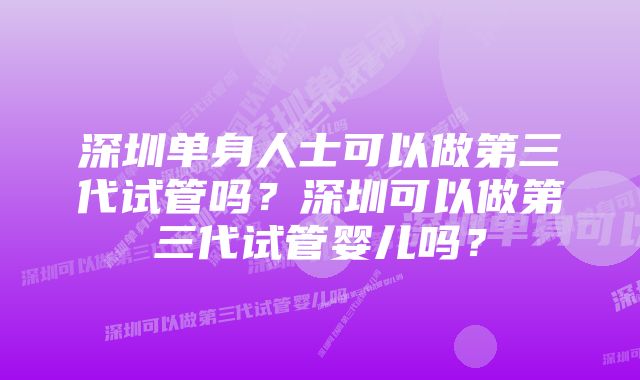 深圳单身人士可以做第三代试管吗？深圳可以做第三代试管婴儿吗？