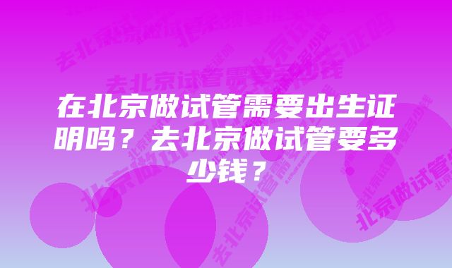 在北京做试管需要出生证明吗？去北京做试管要多少钱？