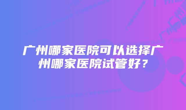 广州哪家医院可以选择广州哪家医院试管好？