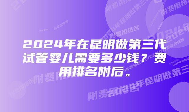 2024年在昆明做第三代试管婴儿需要多少钱？费用排名附后。