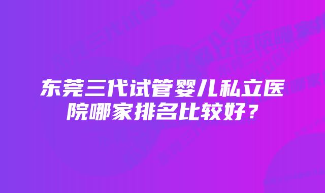 东莞三代试管婴儿私立医院哪家排名比较好？