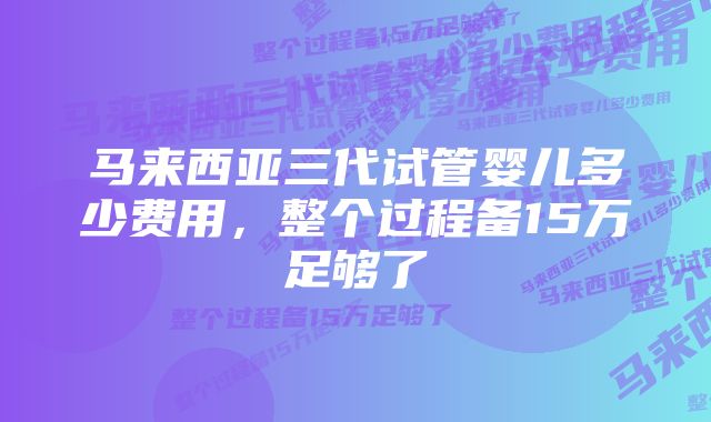 马来西亚三代试管婴儿多少费用，整个过程备15万足够了