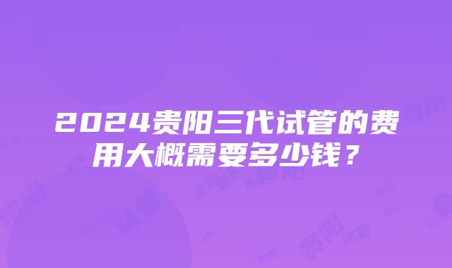 2024贵阳三代试管的费用大概需要多少钱？