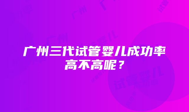 广州三代试管婴儿成功率高不高呢？