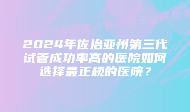 2024年佐治亚州第三代试管成功率高的医院如何选择最正规的医院？