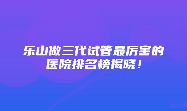 乐山做三代试管最厉害的医院排名榜揭晓！