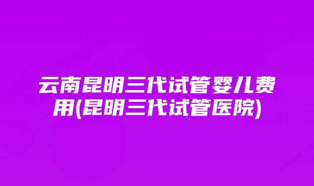 云南昆明三代试管婴儿费用(昆明三代试管医院)