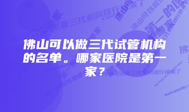 佛山可以做三代试管机构的名单。哪家医院是第一家？