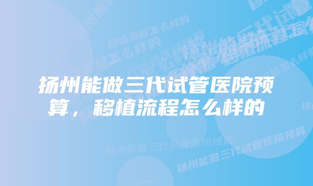 扬州能做三代试管医院预算，移植流程怎么样的