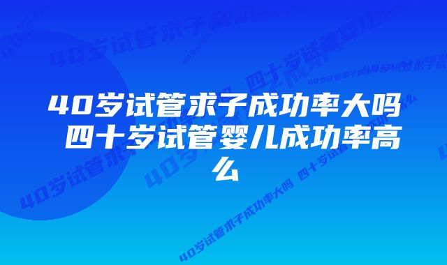 40岁试管求子成功率大吗 四十岁试管婴儿成功率高么