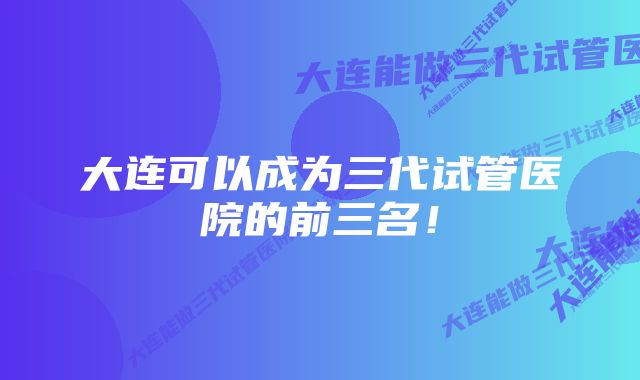 大连可以成为三代试管医院的前三名！