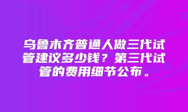 乌鲁木齐普通人做三代试管建议多少钱？第三代试管的费用细节公布。