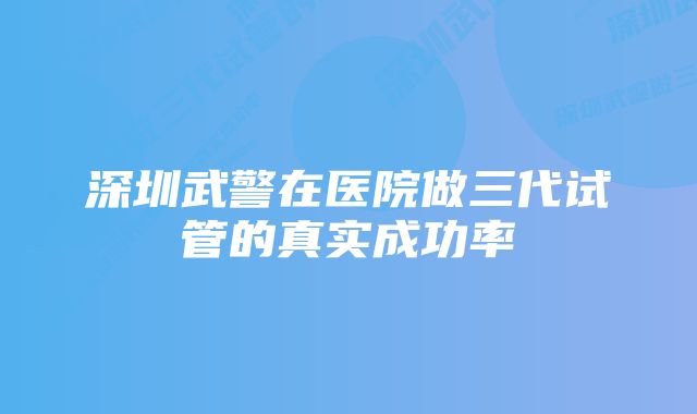 深圳武警在医院做三代试管的真实成功率