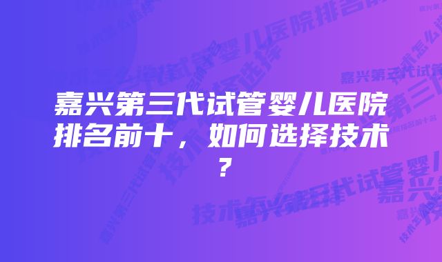 嘉兴第三代试管婴儿医院排名前十，如何选择技术？