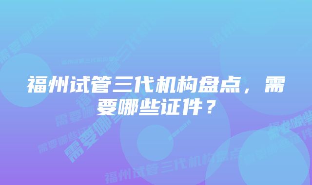 福州试管三代机构盘点，需要哪些证件？