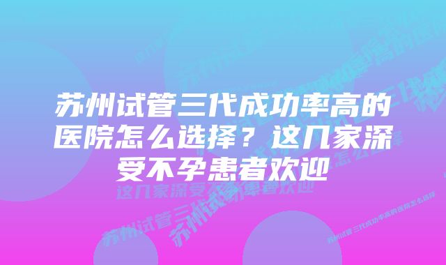 苏州试管三代成功率高的医院怎么选择？这几家深受不孕患者欢迎