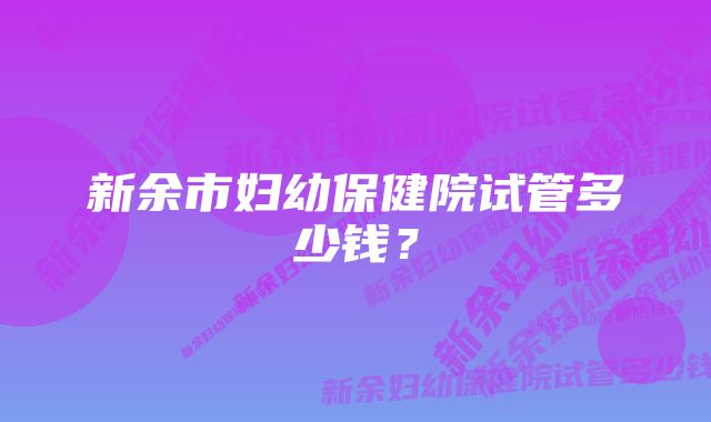 新余市妇幼保健院试管多少钱？